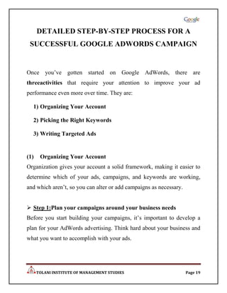 DETAILED STEP-BY-STEP PROCESS FOR A
 SUCCESSFUL GOOGLE ADWORDS CAMPAIGN


Once you‟ve gotten started on Google AdWords, there are
threeactivities that require your attention to improve your ad
performance even more over time. They are:

  1) Organizing Your Account

  2) Picking the Right Keywords

  3) Writing Targeted Ads


(1)    Organizing Your Account
Organization gives your account a solid framework, making it easier to
determine which of your ads, campaigns, and keywords are working,
and which aren‟t, so you can alter or add campaigns as necessary.


 Step 1:Plan your campaigns around your business needs
Before you start building your campaigns, it‟s important to develop a
plan for your AdWords advertising. Think hard about your business and
what you want to accomplish with your ads.




      TOLANI INSTITUTE OF MANAGEMENT STUDIES                        Page 19
 