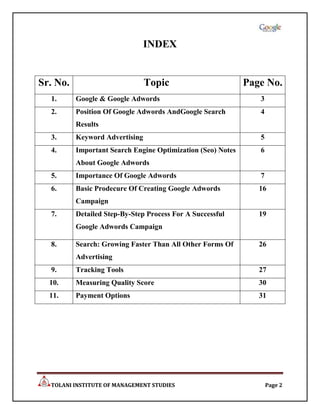 INDEX


Sr. No.                         Topic                        Page No.
  1.      Google & Google Adwords                               3
  2.      Position Of Google Adwords AndGoogle Search           4
          Results
  3.      Keyword Advertising                                   5
  4.      Important Search Engine Optimization (Seo) Notes      6
          About Google Adwords
  5.      Importance Of Google Adwords                          7
  6.      Basic Prodecure Of Creating Google Adwords            16
          Campaign
  7.      Detailed Step-By-Step Process For A Successful        19
          Google Adwords Campaign

  8.      Search: Growing Faster Than All Other Forms Of        26
          Advertising
  9.      Tracking Tools                                        27
  10.     Measuring Quality Score                               30
  11.     Payment Options                                       31




  TOLANI INSTITUTE OF MANAGEMENT STUDIES                            Page 2
 