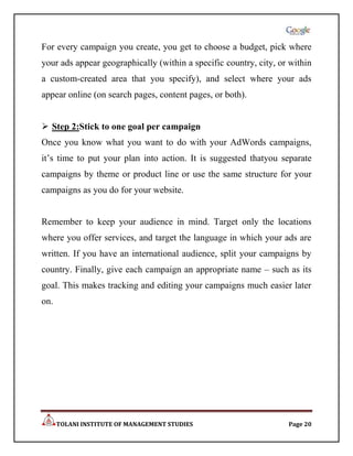 For every campaign you create, you get to choose a budget, pick where
your ads appear geographically (within a specific country, city, or within
a custom-created area that you specify), and select where your ads
appear online (on search pages, content pages, or both).


 Step 2:Stick to one goal per campaign
Once you know what you want to do with your AdWords campaigns,
it‟s time to put your plan into action. It is suggested thatyou separate
campaigns by theme or product line or use the same structure for your
campaigns as you do for your website.


Remember to keep your audience in mind. Target only the locations
where you offer services, and target the language in which your ads are
written. If you have an international audience, split your campaigns by
country. Finally, give each campaign an appropriate name – such as its
goal. This makes tracking and editing your campaigns much easier later
on.




      TOLANI INSTITUTE OF MANAGEMENT STUDIES                       Page 20
 