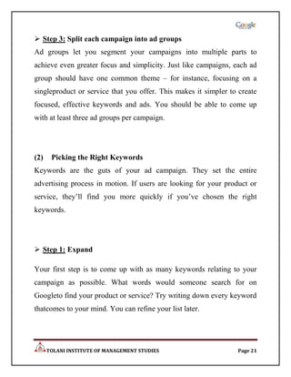 Step 3: Split each campaign into ad groups
Ad groups let you segment your campaigns into multiple parts to
achieve even greater focus and simplicity. Just like campaigns, each ad
group should have one common theme – for instance, focusing on a
singleproduct or service that you offer. This makes it simpler to create
focused, effective keywords and ads. You should be able to come up
with at least three ad groups per campaign.




(2)    Picking the Right Keywords
Keywords are the guts of your ad campaign. They set the entire
advertising process in motion. If users are looking for your product or
service, they‟ll find you more quickly if you‟ve chosen the right
keywords.




 Step 1: Expand

Your first step is to come up with as many keywords relating to your
campaign as possible. What words would someone search for on
Googleto find your product or service? Try writing down every keyword
thatcomes to your mind. You can refine your list later.




      TOLANI INSTITUTE OF MANAGEMENT STUDIES                     Page 21
 