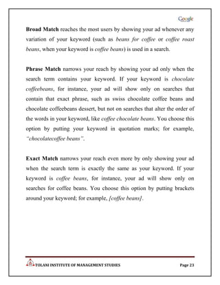 Broad Match reaches the most users by showing your ad whenever any
variation of your keyword (such as beans for coffee or coffee roast
beans, when your keyword is coffee beans) is used in a search.


Phrase Match narrows your reach by showing your ad only when the
search term contains your keyword. If your keyword is chocolate
coffeebeans, for instance, your ad will show only on searches that
contain that exact phrase, such as swiss chocolate coffee beans and
chocolate coffeebeans dessert, but not on searches that alter the order of
the words in your keyword, like coffee chocolate beans. You choose this
option by putting your keyword in quotation marks; for example,
“chocolatecoffee beans”.


Exact Match narrows your reach even more by only showing your ad
when the search term is exactly the same as your keyword. If your
keyword is coffee beans, for instance, your ad will show only on
searches for coffee beans. You choose this option by putting brackets
around your keyword; for example, [coffee beans].




    TOLANI INSTITUTE OF MANAGEMENT STUDIES                         Page 23
 