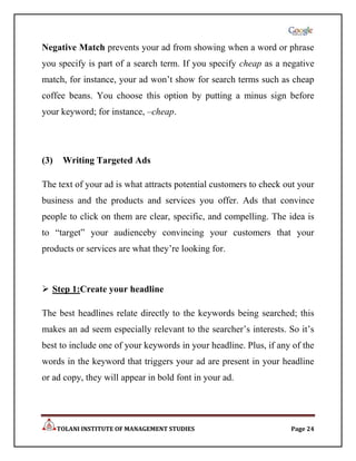 Negative Match prevents your ad from showing when a word or phrase
you specify is part of a search term. If you specify cheap as a negative
match, for instance, your ad won‟t show for search terms such as cheap
coffee beans. You choose this option by putting a minus sign before
your keyword; for instance, –cheap.




(3)    Writing Targeted Ads

The text of your ad is what attracts potential customers to check out your
business and the products and services you offer. Ads that convince
people to click on them are clear, specific, and compelling. The idea is
to “target” your audienceby convincing your customers that your
products or services are what they‟re looking for.



 Step 1:Create your headline

The best headlines relate directly to the keywords being searched; this
makes an ad seem especially relevant to the searcher‟s interests. So it‟s
best to include one of your keywords in your headline. Plus, if any of the
words in the keyword that triggers your ad are present in your headline
or ad copy, they will appear in bold font in your ad.




      TOLANI INSTITUTE OF MANAGEMENT STUDIES                       Page 24
 