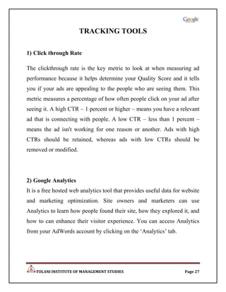 TRACKING TOOLS

1) Click through Rate

The clickthrough rate is the key metric to look at when measuring ad
performance because it helps determine your Quality Score and it tells
you if your ads are appealing to the people who are seeing them. This
metric measures a percentage of how often people click on your ad after
seeing it. A high CTR – 1 percent or higher – means you have a relevant
ad that is connecting with people. A low CTR – less than 1 percent –
means the ad isn't working for one reason or another. Ads with high
CTRs should be retained, whereas ads with low CTRs should be
removed or modified.




2) Google Analytics
It is a free hosted web analytics tool that provides useful data for website
and marketing optimization. Site owners and marketers can use
Analytics to learn how people found their site, how they explored it, and
how to can enhance their visitor experience. You can access Analytics
from your AdWords account by clicking on the „Analytics‟ tab.




    TOLANI INSTITUTE OF MANAGEMENT STUDIES                           Page 27
 
