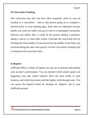 5) Conversion Tracking

The conversion rate tells you how often someone's click on your ad
resulted in a conversion – that is, that person going on to complete a
desired action on your landing page. Such rates are important because
ideally you want the traffic you get to lead to a meaningful transaction,
however you define that; it could be the person making a purchase,
taking a survey or some other action. Calculate the conversion rate by
dividing the total number of conversions by the number of ad clicks you
received during the same time period. Use the Conversion Tracking tool
to measure your conversion rates.




6) Reports
AdWords offers a variety of reports you can use to measure and monitor
your account‟s performance. You can monitor which search queries are
triggering your ads, which websites drive the most traffic to your
business, and which keywords yield the highest click-through rates. You
can access the Report Center by clicking on „Reports‟ tab in your
AdWords account.




   TOLANI INSTITUTE OF MANAGEMENT STUDIES                         Page 29
 