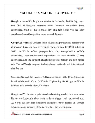 “GOOGLE” & “GOOGLE ADWORDS”

Google is one of the largest companies in the world. To this day, more
than 98% of Google‟s enormous annual revenues are derived from
advertising. Most of that is those tiny little text boxes you see near
search results on Google Search, or around the web.


Google AdWords is Google's main advertising product and main source
of revenue. Google's total advertising revenues were USD$28 billion in
2010. AdWords offers pay-per-click, i.e, cost-per-click (CPC)
advertising, cost-per-thousand-impressions or cost-per-mile (CPM)
advertising, and site-targeted advertising for text, banner, and rich-media
ads. The AdWords program includes local, national, and international
distribution.


Sales and Support for Google's AdWords division in the United States is
based in Mountain View, California. Engineering for Google AdWords
is based in Mountain View, California.


Google AdWords uses a paid search advertising model, in which users
bid on the keywords they want to have trigger their sponsored ads.
AdWords ads are then displayed alongside search results on Google
when someone uses one of the keywords in the search query.

    TOLANI INSTITUTE OF MANAGEMENT STUDIES                           Page 3
 