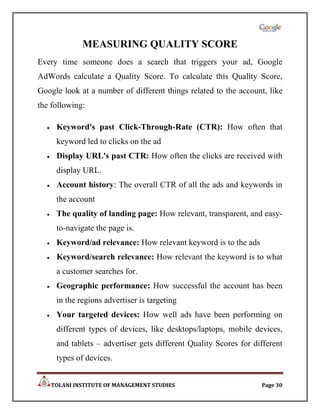 MEASURING QUALITY SCORE
Every time someone does a search that triggers your ad, Google
AdWords calculate a Quality Score. To calculate this Quality Score,
Google look at a number of different things related to the account, like
the following:

     Keyword's past Click-Through-Rate (CTR): How often that
     keyword led to clicks on the ad
     Display URL's past CTR: How often the clicks are received with
     display URL.
     Account history: The overall CTR of all the ads and keywords in
     the account
     The quality of landing page: How relevant, transparent, and easy-
     to-navigate the page is.
     Keyword/ad relevance: How relevant keyword is to the ads
     Keyword/search relevance: How relevant the keyword is to what
     a customer searches for.
     Geographic performance: How successful the account has been
     in the regions advertiser is targeting
     Your targeted devices: How well ads have been performing on
     different types of devices, like desktops/laptops, mobile devices,
     and tablets – advertiser gets different Quality Scores for different
     types of devices.


   TOLANI INSTITUTE OF MANAGEMENT STUDIES                         Page 30
 