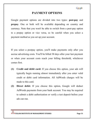 PAYMENT OPTIONS

Google payment options are divided into two types: post-pay and
prepay. One or both will be available depending on country and
currency. Note that you won't be able to switch from a post-pay option
to a prepay option or vice versa, so be careful when you select a
payment method as you set up your account.




If you select a postpay option, you'll make payments only after you
accrue advertising costs. You'll be billed 30 days after your last payment
or when your account costs reach your billing threshold, whichever
comes first.

(1)    Credit and debit card: If you choose this option, your ads will
       typically begin running almost immediately after you enter valid
       credit or debit card information. All AdWords charges will be
       made to this card.
(2)    Direct debit: If you choose this option, Google will deduct
       AdWords payments from your bank account. You may be required
       to submit a debit authorization or verify a test deposit before your
       ads can run.




      TOLANI INSTITUTE OF MANAGEMENT STUDIES                        Page 31
 