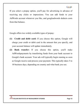 If you select a prepay option, you'll pay for advertising in advance of
receiving any clicks or impressions. You can add funds to your
AdWords account whenever you like, and googleadwords deducts costs
from that balance.




Google offers two widely available types of prepay:

(1)    Credit and debit card: If you choose this option, Google will
  charge your credit or debit card in the amount that you specify, and
  your account balance will update immediately.
(2)    Bank transfer: If you choose this option, you'll make
  AdWordspayments by transferring funds from your bank account to
  Google's bank account. Your ads will typically begin running as soon
  as Google receive and process your payment. This typically takes 5 to
  10 business days, depending on country and what bank you use.




      TOLANI INSTITUTE OF MANAGEMENT STUDIES                      Page 32
 