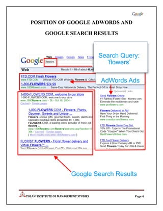 POSITION OF GOOGLE ADWORDS AND

           GOOGLE SEARCH RESULTS



                                         Search Query:
                                           ‘flowers’

                                         AdWords Ads




                           Google Search Results


TOLANI INSTITUTE OF MANAGEMENT STUDIES              Page 4
 