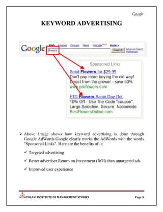 KEYWORD ADVERTISING




 Above Image shows how keyword advertising is done through
  Google AdWords.Google clearly marks the AdWords with the words
  "Sponsored Links". Here are the benefits of it:

   Targeted advertising
   Better advertiser Return on Investment (ROI) than untargeted ads
   Improved user experience




   TOLANI INSTITUTE OF MANAGEMENT STUDIES                       Page 5
 