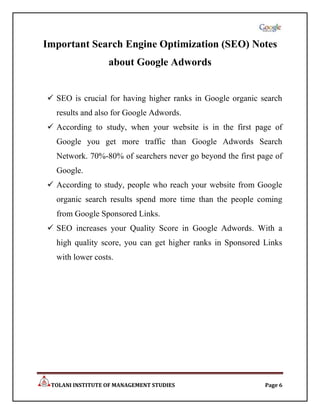 Important Search Engine Optimization (SEO) Notes
                  about Google Adwords


 SEO is crucial for having higher ranks in Google organic search
  results and also for Google Adwords.
 According to study, when your website is in the first page of
  Google you get more traffic than Google Adwords Search
  Network. 70%-80% of searchers never go beyond the first page of
  Google.
 According to study, people who reach your website from Google
  organic search results spend more time than the people coming
  from Google Sponsored Links.
 SEO increases your Quality Score in Google Adwords. With a
  high quality score, you can get higher ranks in Sponsored Links
  with lower costs.




 TOLANI INSTITUTE OF MANAGEMENT STUDIES                     Page 6
 