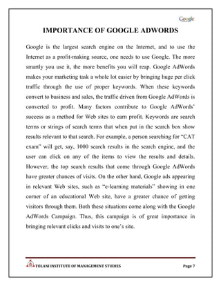 IMPORTANCE OF GOOGLE ADWORDS

Google is the largest search engine on the Internet, and to use the
Internet as a profit-making source, one needs to use Google. The more
smartly you use it, the more benefits you will reap. Google AdWords
makes your marketing task a whole lot easier by bringing huge per click
traffic through the use of proper keywords. When these keywords
convert to business and sales, the traffic driven from Google AdWords is
converted to profit. Many factors contribute to Google AdWords‟
success as a method for Web sites to earn profit. Keywords are search
terms or strings of search terms that when put in the search box show
results relevant to that search. For example, a person searching for “CAT
exam” will get, say, 1000 search results in the search engine, and the
user can click on any of the items to view the results and details.
However, the top search results that come through Google AdWords
have greater chances of visits. On the other hand, Google ads appearing
in relevant Web sites, such as “e-learning materials” showing in one
corner of an educational Web site, have a greater chance of getting
visitors through them. Both these situations come along with the Google
AdWords Campaign. Thus, this campaign is of great importance in
bringing relevant clicks and visits to one‟s site.




    TOLANI INSTITUTE OF MANAGEMENT STUDIES                         Page 7
 