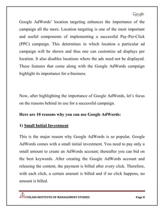 Google AdWords‟ location targeting enhances the importance of the
campaign all the more. Location targeting is one of the most important
and useful components of implementing a successful Pay-Per-Click
(PPC) campaign. This determines in which location a particular ad
campaign will be shown and thus one can customize ad displays per
location. It also disables locations where the ads need not be displayed.
These features that come along with the Google AdWords campaign
highlight its importance for e-business.




Now, after highlighting the importance of Google AdWords, let‟s focus
on the reasons behind its use for a successful campaign.

Here are 10 reasons why you can use Google AdWords:

1) Small Initial Investment

This is the major reason why Google AdWords is so popular. Google
AdWords comes with a small initial investment. You need to pay only a
small amount to create an AdWords account; thereafter you can bid on
the best keywords. After creating the Google AdWords account and
releasing the content, the payment is billed after every click. Therefore,
with each click, a certain amount is billed and if no click happens, no
amount is billed.


    TOLANI INSTITUTE OF MANAGEMENT STUDIES                          Page 8
 