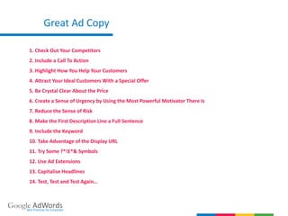 Great Ad Copy
Google AdWordsBest Practices for Corporate
1. Check Out Your Competitors
2. Include a Call To Action
3. Highlight How You Help Your Customers
4. Attract Your Ideal Customers With a Special Offer
5. Be Crystal Clear About the Price
6. Create a Sense of Urgency by Using the Most Powerful Motivator There Is
7. Reduce the Sense of Risk
8. Make the First Description Line a Full Sentence
9. Include the Keyword
10. Take Advantage of the Display URL
11. Try Some ?*!£*& Symbols
12. Use Ad Extensions
13. Capitalise Headlines
14. Test, Test and Test Again…
 