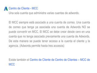 Centro de Cliente - MCC
Una sola cuenta que administra varias cuentas de adwords.
El MCC siempre está asociado a una cuenta de correo. Una cuenta
de correo que tenga ya asociada una cuenta de Adwords NO se
puede convertir en MCC. El MCC se debe crear desde cero en una
cuenta que no tenga asociada previamente una cuenta de Adwords.
De esta manera se puede tener acceso a la cuenta el cliente y la
agencia. (Adwords permite hasta tres accesos)
Existe también el Centro de Cliente de Centro de Clientes – MCC de
MCC
 