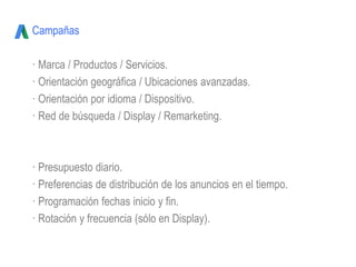 Campañas
· Marca / Productos / Servicios.
· Orientación geográfica / Ubicaciones avanzadas.
· Orientación por idioma / Dispositivo.
· Red de búsqueda / Display / Remarketing.
· Presupuesto diario.
· Preferencias de distribución de los anuncios en el tiempo.
· Programación fechas inicio y fin.
· Rotación y frecuencia (sólo en Display).
 