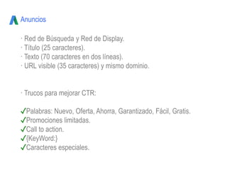 Anuncios
· Red de Búsqueda y Red de Display.
· Título (25 caracteres).
· Texto (70 caracteres en dos líneas).
· URL visible (35 caracteres) y mismo dominio.
· Trucos para mejorar CTR:
✓Palabras: Nuevo, Oferta, Ahorra, Garantizado, Fácil, Gratis.
✓Promociones limitadas.
✓Call to action.
✓{KeyWord:}
✓Caracteres especiales.
 