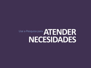 Use a Pesquisa para
ATENDER
NECESIDADES
 