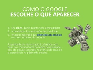 1. Seu lance, que é quanto você deseja gastar
2. A qualidade dos seus anúncios e website
3. Impacto esperado das extensões do anúncio
e outros formatos do anúncio
A qualidade do seu anúncio é calculada com
base nos componentes do Índice de qualidade:
taxa de cliques esperada, relevância do anúncio
e experiência na página de destino.
COMO O GOOGLE
ESCOLHE O QUE APARECER
 