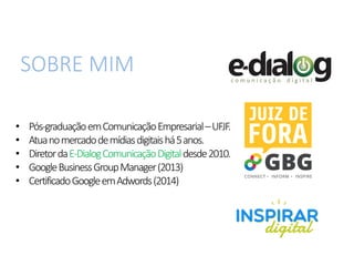 SOBRE MIM
• Pós-graduaçãoemComunicaçãoEmpresarial–UFJF.
• Atuanomercadodemídiasdigitaishá5anos.
• DiretordaE-DialogComunicaçãoDigitaldesde2010.
• GoogleBusinessGroupManager(2013)
• CertificadoGoogleemAdwords(2014)
 