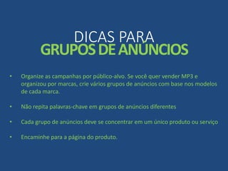DICAS PARA
GRUPOSDEANÚNCIOS
• Organize as campanhas por público-alvo. Se você quer vender MP3 e
organizou por marcas, crie vários grupos de anúncios com base nos modelos
de cada marca.
• Não repita palavras-chave em grupos de anúncios diferentes
• Cada grupo de anúncios deve se concentrar em um único produto ou serviço
• Encaminhe para a página do produto.
 
