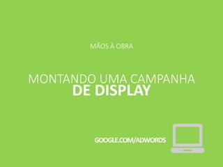 MÃOS À OBRA
MONTANDO UMA CAMPANHA
DE DISPLAY
GOOGLE.COM/ADWORDS
 