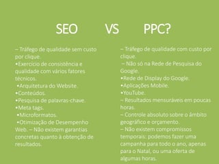 SEO VS PPC?
– Tráfego de qualidade sem custo
por clique.
•Exercício de consistência e
qualidade com vários fatores
técnicos.
•Arquitetura do Website.
•Conteúdos.
•Pesquisa de palavras-chave.
•Meta tags.
•Microformatos.
•Otimização de Desempenho
Web. – Não existem garantias
concretas quanto à obtenção de
resultados.
– Tráfego de qualidade com custo por
clique.
– Não só na Rede de Pesquisa do
Google.
•Rede de Display do Google.
•Aplicações Mobile.
•YouTube.
– Resultados mensuráveis em poucas
horas.
– Controle absoluto sobre o âmbito
geográfico e orçamento.
– Não existem compromissos
temporais: podemos fazer uma
campanha para todo o ano, apenas
para o Natal, ou uma oferta de
algumas horas.
 