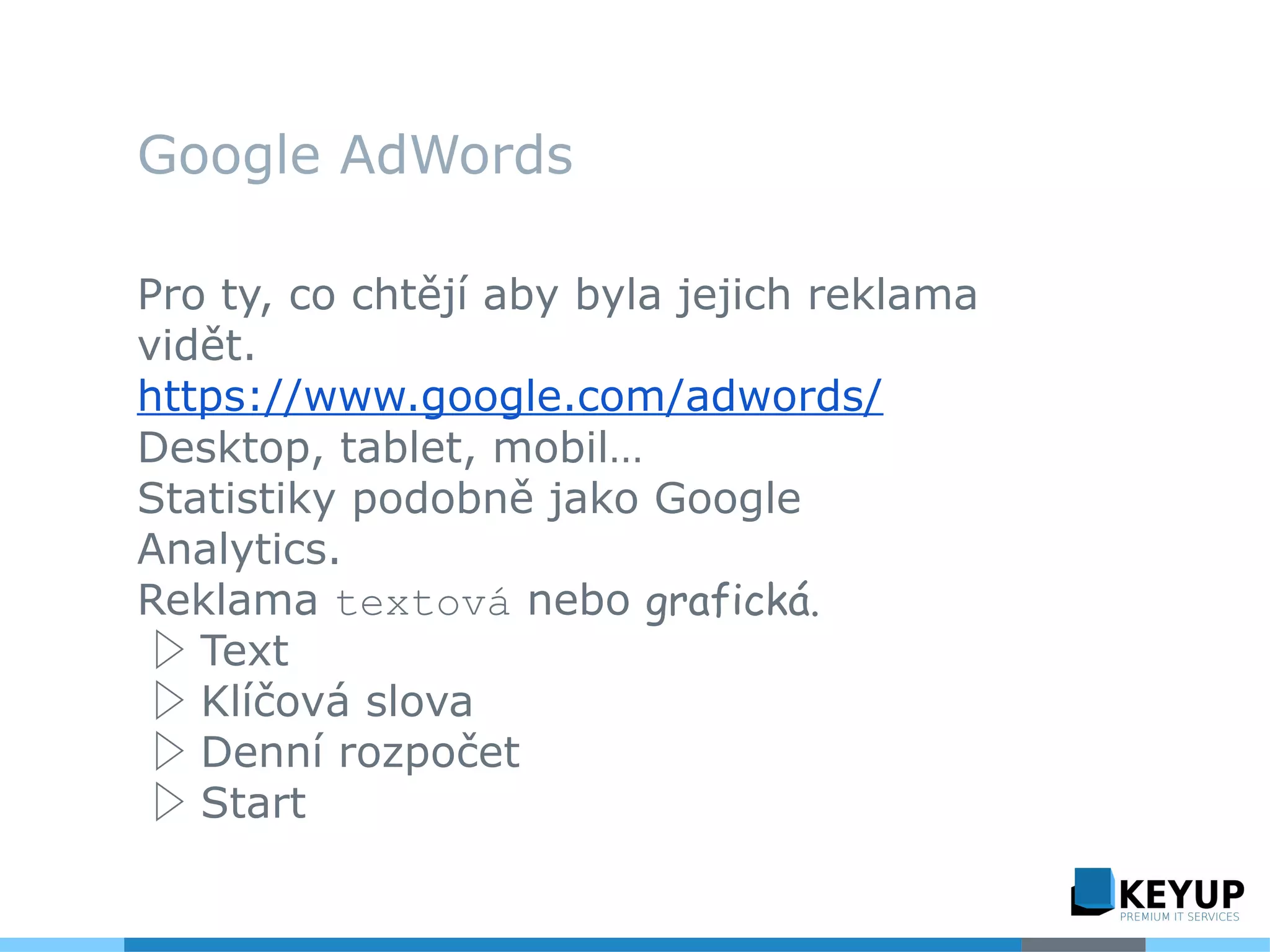 Google AdWords
Pro ty, co chtějí aby byla jejich reklama
vidět.
https://www.google.com/adwords/
Desktop, tablet, mobil…
Statistiky podobně jako Google
Analytics.
Reklama textová nebo grafická.
▷ Text
▷ Klíčová slova
▷ Denní rozpočet
▷ Start
 