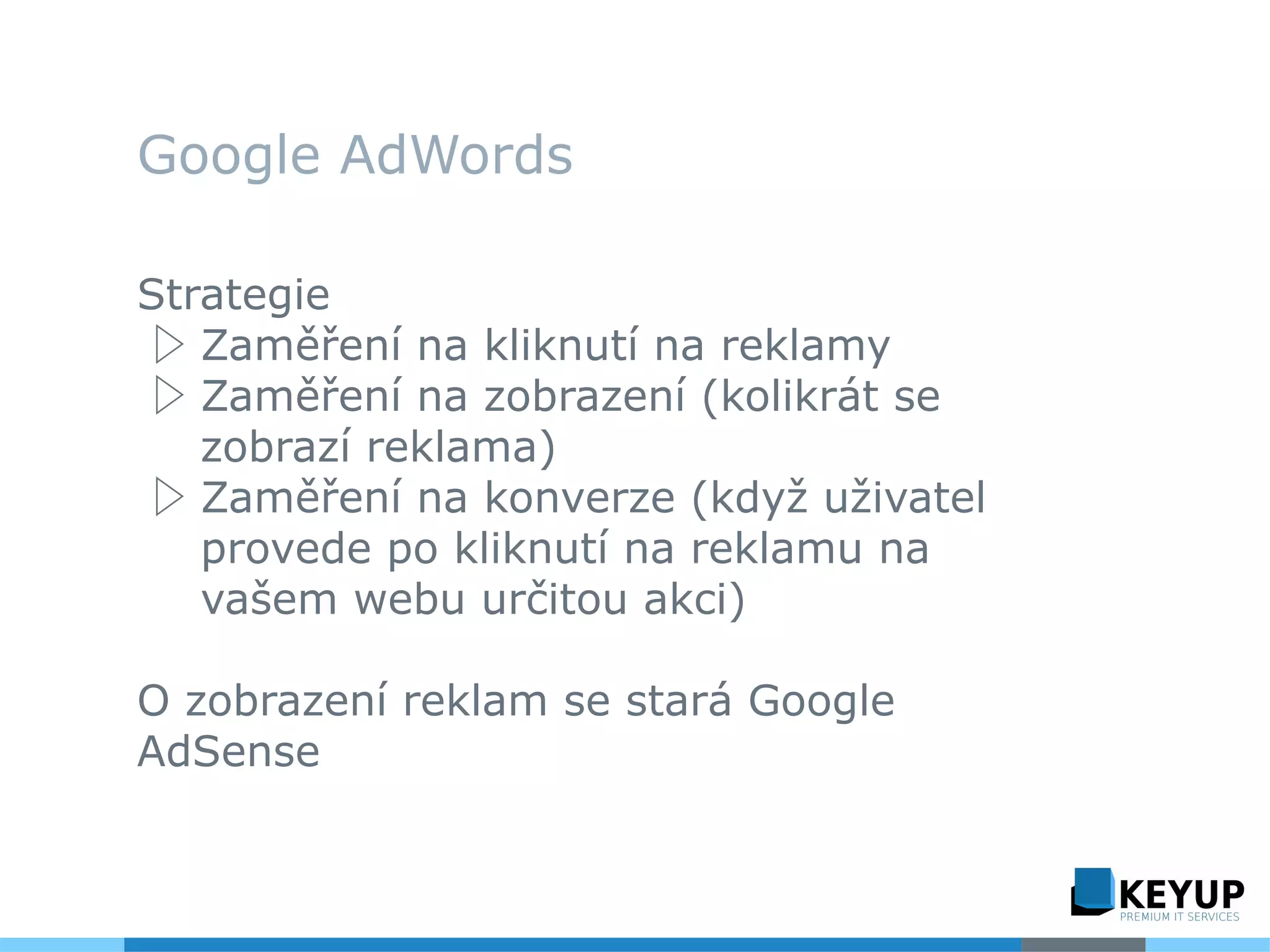 Google AdWords
Strategie
▷ Zaměření na kliknutí na reklamy
▷ Zaměření na zobrazení (kolikrát se
zobrazí reklama)
▷ Zaměření na konverze (když uživatel
provede po kliknutí na reklamu na
vašem webu určitou akci)
O zobrazení reklam se stará Google
AdSense
 