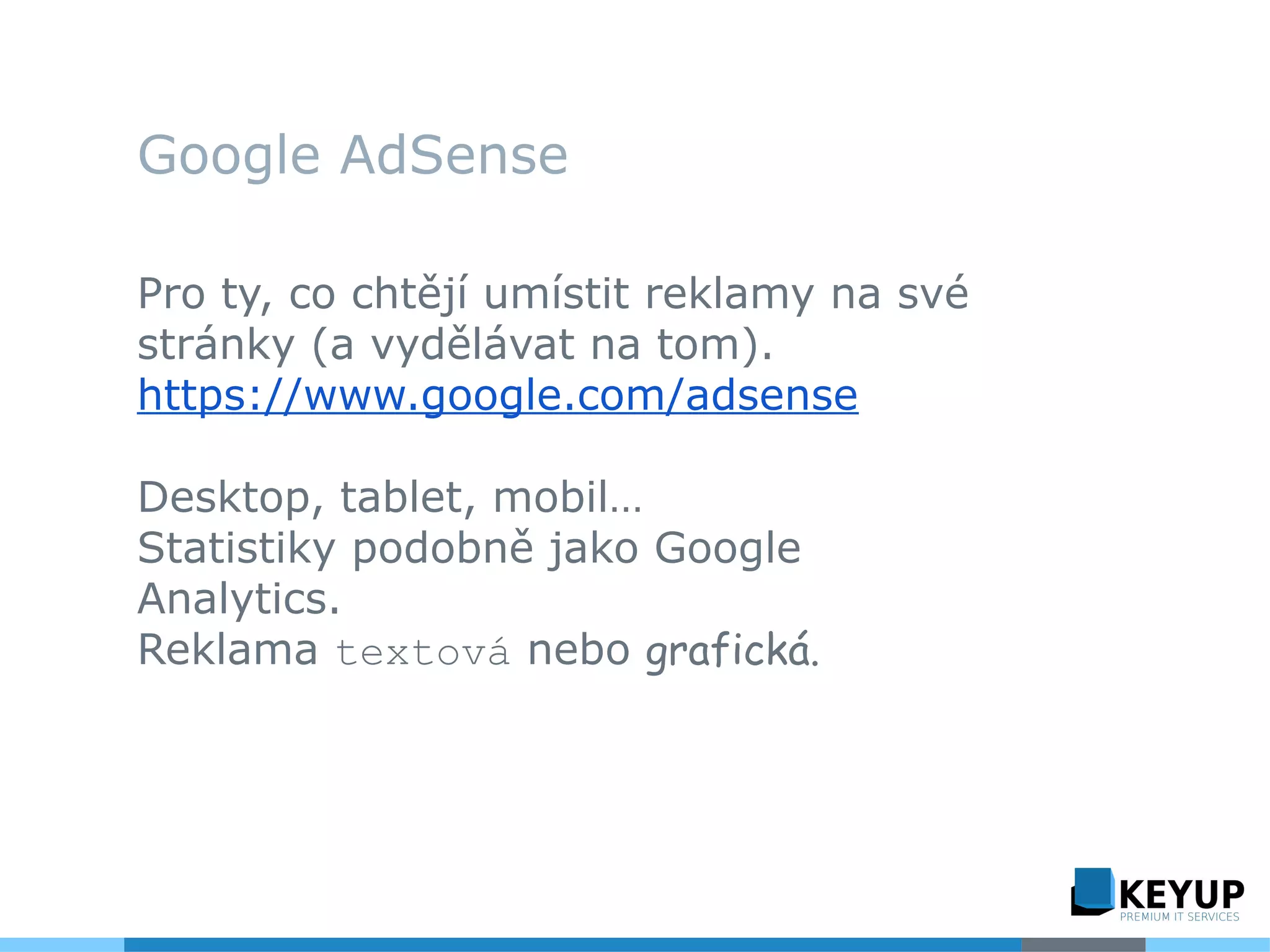 Google AdSense
Pro ty, co chtějí umístit reklamy na své
stránky (a vydělávat na tom).
https://www.google.com/adsense
Desktop, tablet, mobil…
Statistiky podobně jako Google
Analytics.
Reklama textová nebo grafická.
 