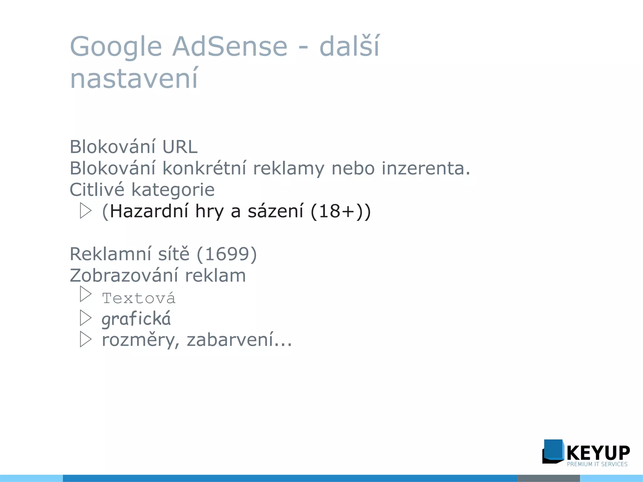Google AdSense - další
nastavení
Blokování URL
Blokování konkrétní reklamy nebo inzerenta.
Citlivé kategorie
▷ (Hazardní hry a sázení (18+))
Reklamní sítě (1699)
Zobrazování reklam
▷ Textová
▷ grafická
▷ rozměry, zabarvení...
 