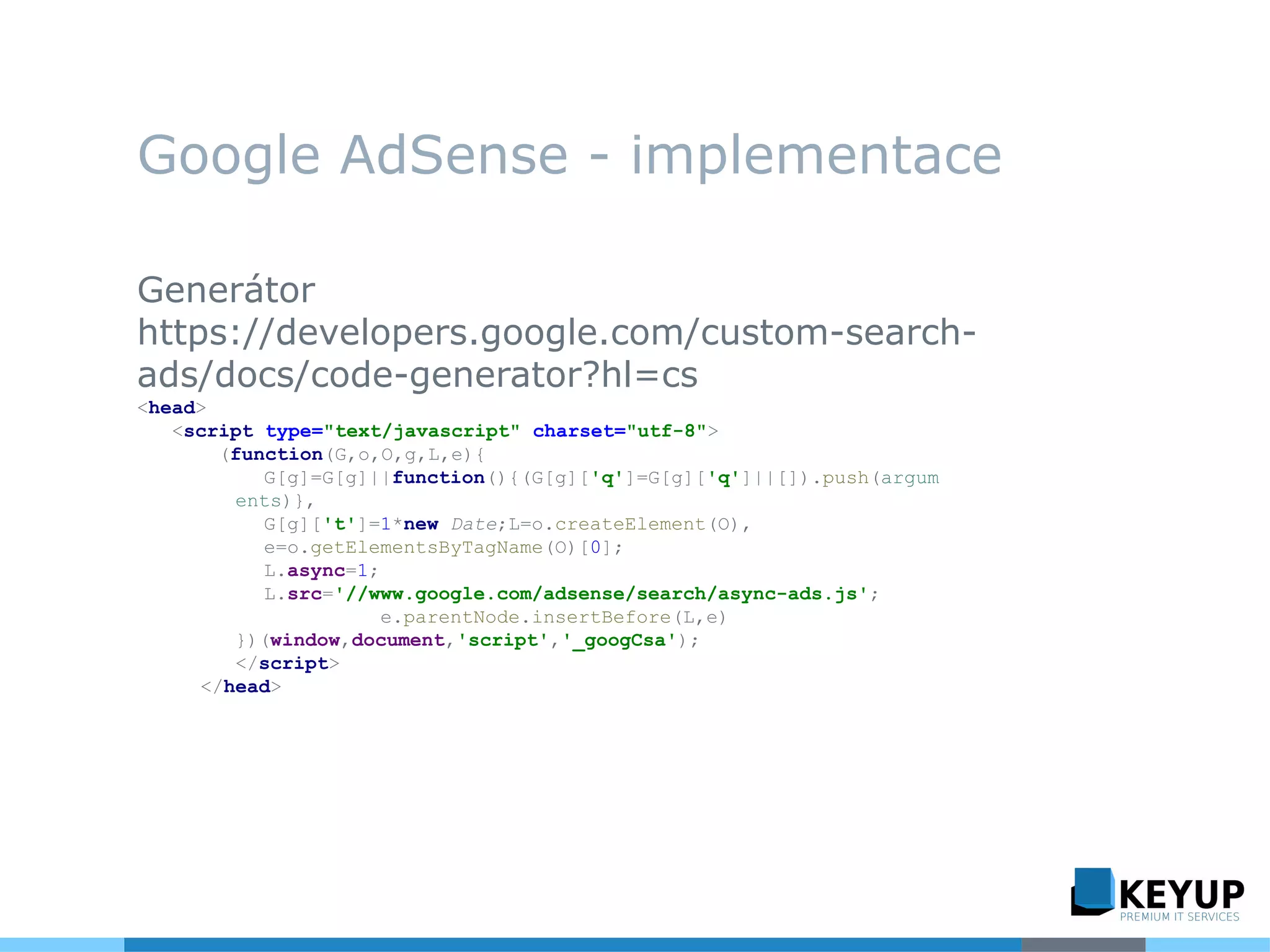 Google AdSense - implementace
Generátor
https://developers.google.com/custom-search-
ads/docs/code-generator?hl=cs
<head>
<script type="text/javascript" charset="utf-8">
(function(G,o,O,g,L,e){
G[g]=G[g]||function(){(G[g]['q']=G[g]['q']||[]).push(argum
ents)},
G[g]['t']=1*new Date;L=o.createElement(O),
e=o.getElementsByTagName(O)[0];
L.async=1;
L.src='//www.google.com/adsense/search/async-ads.js';
e.parentNode.insertBefore(L,e)
})(window,document,'script','_googCsa');
</script>
</head>
 