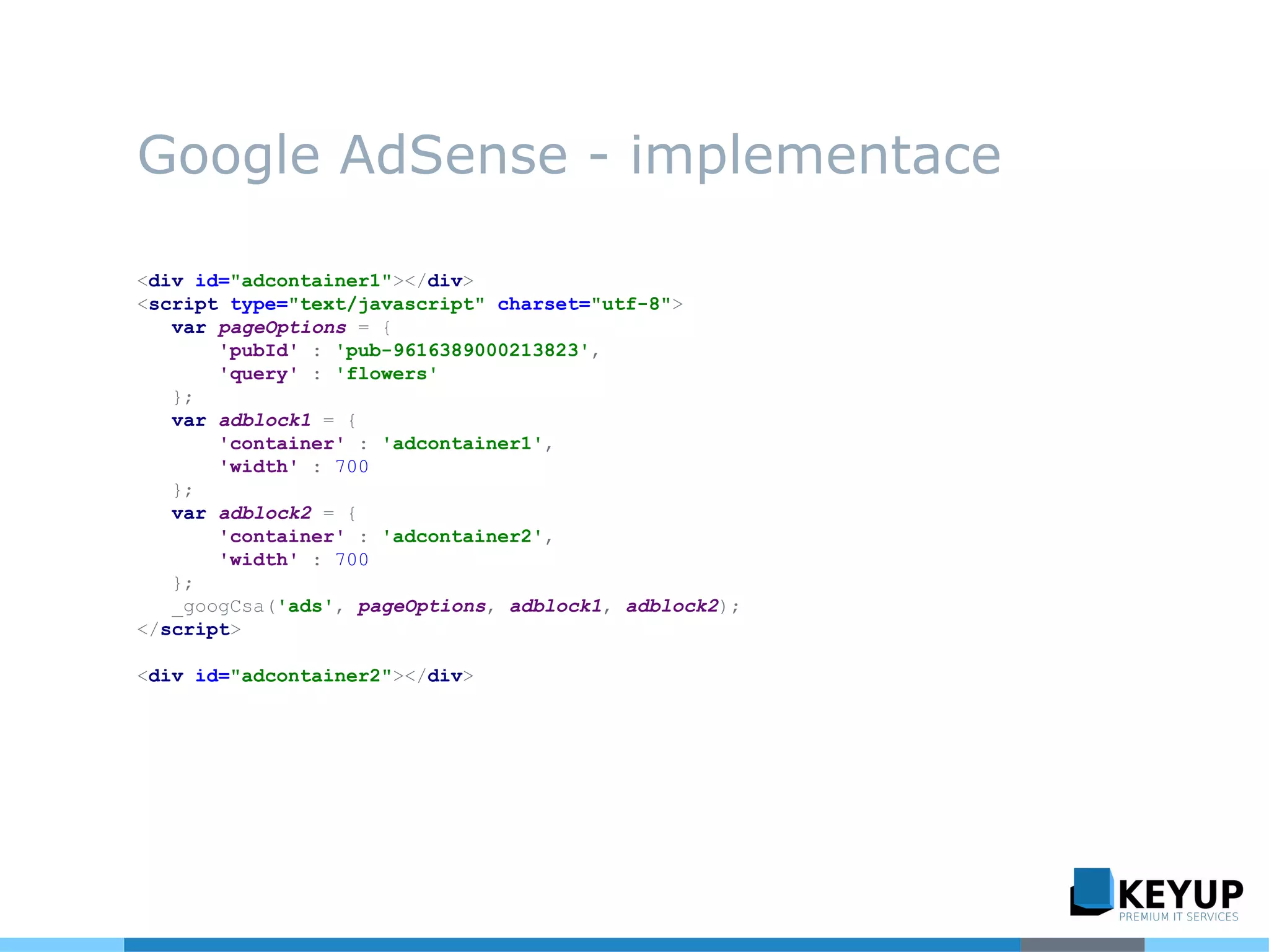Google AdSense - implementace
<div id="adcontainer1"></div>
<script type="text/javascript" charset="utf-8">
var pageOptions = {
'pubId' : 'pub-9616389000213823',
'query' : 'flowers'
};
var adblock1 = {
'container' : 'adcontainer1',
'width' : 700
};
var adblock2 = {
'container' : 'adcontainer2',
'width' : 700
};
_googCsa('ads', pageOptions, adblock1, adblock2);
</script>
<div id="adcontainer2"></div>
 
