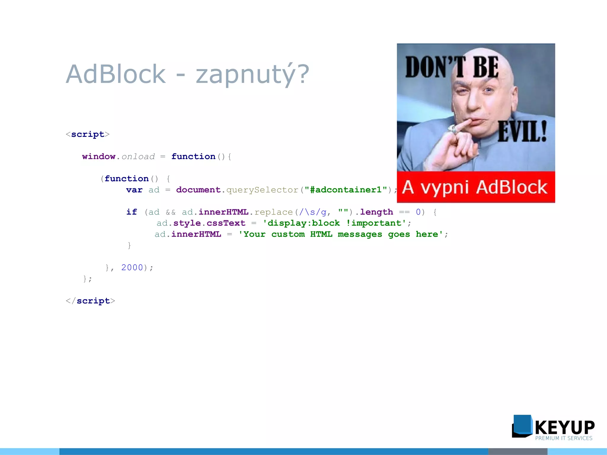 AdBlock - zapnutý?
<script>
window.onload = function(){
(function() {
var ad = document.querySelector("#adcontainer1");
if (ad && ad.innerHTML.replace(/s/g, "").length == 0) {
ad.style.cssText = 'display:block !important';
ad.innerHTML = 'Your custom HTML messages goes here';
}
}, 2000);
};
</script>
 