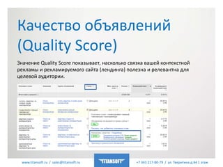 www.titansoft.ru / sales@titansoft.ru +7 343 217-80-79 / ул. Тверитина д.44 1 этаж
Качество объявлений
(Quality Score)
Значение Quality Score показывает, насколько связка вашей контекстной
рекламы и рекламируемого сайта (лендинга) полезна и релевантна для
целевой аудитории.
 