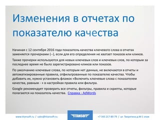 www.titansoft.ru / sales@titansoft.ru +7 343 217-80-79 / ул. Тверитина д.44 1 этаж
Начиная с 12 сентября 2016 года показатель качества ключевого слова в отчетах
заменяется прочерками (--), если для его определения не хватает показов или кликов.
Также прочерки используются для новых ключевых слов и ключевых слов, по которым за
последнее время не было зарегистрировано кликов или показов.
По умолчанию ключевые слова, по которым нет данных, не включаются в отчеты и
автоматизированные правила, отфильтрованные по показателю качества. Чтобы
добавить их, нужно установить флажок «Включить ключевые слова с показателем
качества, равным - » в настройках правила или фильтра.
Google рекомендует проверить все отчеты, фильтры, правила и скрипты, которые
полагаются на показатель качества. Cправка - AdWords
Изменения в отчетах по
показателю качества
 
