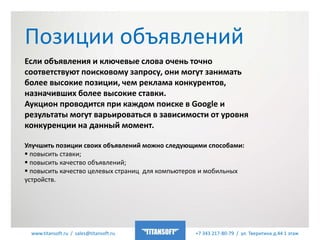 www.titansoft.ru / sales@titansoft.ru +7 343 217-80-79 / ул. Тверитина д.44 1 этаж
Если объявления и ключевые слова очень точно
соответствуют поисковому запросу, они могут занимать
более высокие позиции, чем реклама конкурентов,
назначивших более высокие ставки.
Аукцион проводится при каждом поиске в Google и
результаты могут варьироваться в зависимости от уровня
конкуренции на данный момент.
Улучшить позиции своих объявлений можно следующими способами:
 повысить ставки;
 повысить качество объявлений;
 повысить качество целевых страниц для компьютеров и мобильных
устройств.
Позиции объявлений
 