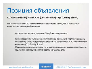 www.titansoft.ru / sales@titansoft.ru +7 343 217-80-79 / ул. Тверитина д.44 1 этаж
AD RANK (Positon) = Max. CPC (Cost Per Click) * QS (Quality Score),
где максимальная CPC – максимальная стоимость клика, QS – показатель
качества рекламного объявления.
Позиция объявления
Формула примерная, точную Google не раскрывает.
Ранжирование объявлений контекстной рекламы Google по каждому
ключевому слову в группе происходит на основе Max. CPC и показателя
качества (QS, Quality Score).
Наша максимальная ставка по ключевому слову не всегда составляет
ту сумму, которую берет Google в качестве CPC.
 