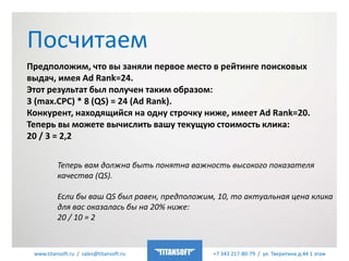 www.titansoft.ru / sales@titansoft.ru +7 343 217-80-79 / ул. Тверитина д.44 1 этаж
Предположим, что вы заняли первое место в рейтинге поисковых
выдач, имея Ad Rank=24.
Этот результат был получен таким образом:
3 (max.CPC) * 8 (QS) = 24 (Ad Rank).
Конкурент, находящийся на одну строчку ниже, имеет Ad Rank=20.
Теперь вы можете вычислить вашу текущую стоимость клика:
20 / 3 = 2,2
Посчитаем
Теперь вам должна быть понятна важность высокого показателя
качества (QS).
Если бы ваш QS был равен, предположим, 10, то актуальная цена клика
для вас оказалась бы на 20% ниже:
20 / 10 = 2
 