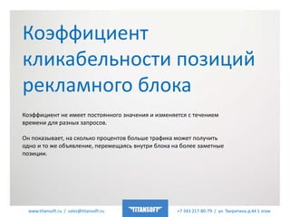 www.titansoft.ru / sales@titansoft.ru +7 343 217-80-79 / ул. Тверитина д.44 1 этаж
Коэффициент не имеет постоянного значения и изменяется с течением
времени для разных запросов.
Он показывает, на сколько процентов больше трафика может получить
одно и то же объявление, перемещаясь внутри блока на более заметные
позиции.
Коэффициент
кликабельности позиций
рекламного блока
 