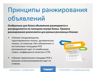www.titansoft.ru / sales@titansoft.ru +7 343 217-80-79 / ул. Тверитина д.44 1 этаж
Отобранные для блока объявления ранжируются и
распределяются по позициям внутри блока. Правила
ранжирования различаются для разных рекламных блоков:
 в блоках спецразмещение,
гарантированные показы, динамические
показы, на странице «Все объявления» и
на поисковых площадках РСЯ
ранжирование идет по комбинации
ставки, коэффициента качества и CTR;
 в блоках тематических площадок РСЯ и
внешних сетей ранжирование идет по
ставкам.
Принципы ранжирования
объявлений
 