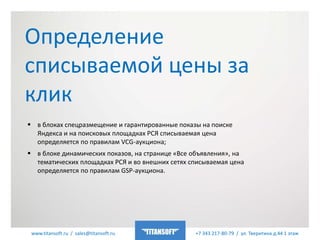 www.titansoft.ru / sales@titansoft.ru +7 343 217-80-79 / ул. Тверитина д.44 1 этаж
 в блоках спецразмещение и гарантированные показы на поиске
Яндекса и на поисковых площадках РСЯ списываемая цена
определяется по правилам VCG-аукциона;
 в блоке динамических показов, на странице «Все объявления», на
тематических площадках РСЯ и во внешних сетях списываемая цена
определяется по правилам GSP-аукциона.
Определение
списываемой цены за
клик
 