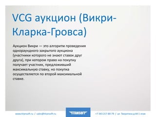 www.titansoft.ru / sales@titansoft.ru +7 343 217-80-79 / ул. Тверитина д.44 1 этаж
VCG аукцион (Викри-
Кларка-Гровса)
Аукцион Викри — это алгоритм проведения
однораундного закрытого аукциона
(участники которого не знают ставок друг
друга), при котором право на покупку
получает участник, предложивший
максимальную ставку, но покупка
осуществляется по второй максимальной
ставке.
 