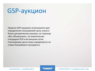 www.titansoft.ru / sales@titansoft.ru +7 343 217-80-79 / ул. Тверитина д.44 1 этаж
GSP-аукцион
Правила GSP-аукциона используются для
определения списываемой цены клика в
блоке динамических показов, на странице
«Все объявления», на тематических
площадках РСЯ и во внешних сетях.
Списываемая цена клика определяется по
ставке ближайшего конкурента.
 