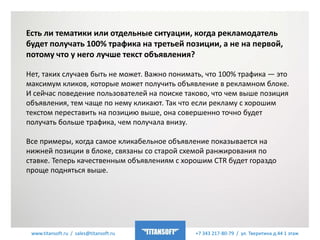 www.titansoft.ru / sales@titansoft.ru +7 343 217-80-79 / ул. Тверитина д.44 1 этаж
Есть ли тематики или отдельные ситуации, когда рекламодатель
будет получать 100% трафика на третьей позиции, а не на первой,
потому что у него лучше текст объявления?
Нет, таких случаев быть не может. Важно понимать, что 100% трафика — это
максимум кликов, которые может получить объявление в рекламном блоке.
И сейчас поведение пользователей на поиске таково, что чем выше позиция
объявления, тем чаще по нему кликают. Так что если рекламу с хорошим
текстом переставить на позицию выше, она совершенно точно будет
получать больше трафика, чем получала внизу.
Все примеры, когда самое кликабельное объявление показывается на
нижней позиции в блоке, связаны со старой схемой ранжирования по
ставке. Теперь качественным объявлениям с хорошим CTR будет гораздо
проще подняться выше.
 