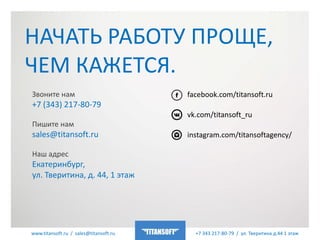 www.titansoft.ru / sales@titansoft.ru +7 343 217-80-79 / ул. Тверитина д.44 1 этаж
НАЧАТЬ РАБОТУ ПРОЩЕ,
ЧЕМ КАЖЕТСЯ.
Звоните нам
+7 (343) 217-80-79
Пишите нам
sales@titansoft.ru
Наш адрес
Екатеринбург,
ул. Тверитина, д. 44, 1 этаж
facebook.com/titansoft.ru
vk.com/titansoft_ru
instagram.com/titansoftagency/
 