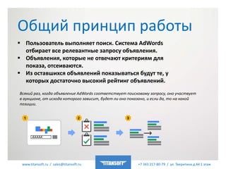 www.titansoft.ru / sales@titansoft.ru +7 343 217-80-79 / ул. Тверитина д.44 1 этаж
 Пользователь выполняет поиск. Система AdWords
отбирает все релевантные запросу объявления.
 Объявления, которые не отвечают критериям для
показа, отсеиваются.
 Из оставшихся объявлений показываться будут те, у
которых достаточно высокий рейтинг объявлений.
Общий принцип работы
Всякий раз, когда объявление AdWords соответствует поисковому запросу, оно участвует
в аукционе, от исхода которого зависит, будет ли оно показано, и если да, то на какой
позиции.
 