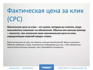 www.titansoft.ru / sales@titansoft.ru +7 343 217-80-79 / ул. Тверитина д.44 1 этаж
Фактическая цена за клик – это сумма, которую вы платите, когда
пользователь нажимает на объявление. Обычно она меньше (иногда
– намного), чем указанная вами максимальная цена за клик,
определяющая верхний предел ставки.
Фактическая цена за клик, как правило, меньше максимальной. Ведь на аукционе
AdWords побеждает ставка, минимально необходимая для того, чтобы объявление
заняло более высокую позицию, чем у ближайшего конкурента.
Фактическая цена за клик
(CPC)
 