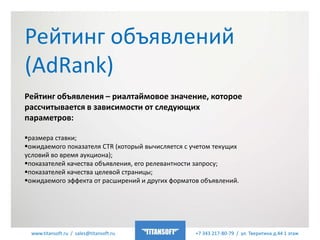 www.titansoft.ru / sales@titansoft.ru +7 343 217-80-79 / ул. Тверитина д.44 1 этаж
Рейтинг объявления – риалтаймовое значение, которое
рассчитывается в зависимости от следующих
параметров:
размера ставки;
ожидаемого показателя CTR (который вычисляется с учетом текущих
условий во время аукциона);
показателей качества объявления, его релевантности запросу;
показателей качества целевой страницы;
ожидаемого эффекта от расширений и других форматов объявлений.
Рейтинг объявлений
(AdRank)
 