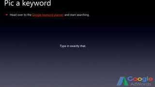 Pic a keyword
Type in exactly that.
 Head over to the Google keyword planner and start searching.
 